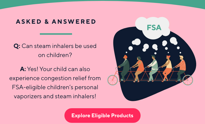 ASKED & ANSWERED | Q: Can steam inhalers be used
on children? A: Yes! Your child can also experience congestion relief from FSA-eligible children’s personal | Explore Eligible Products